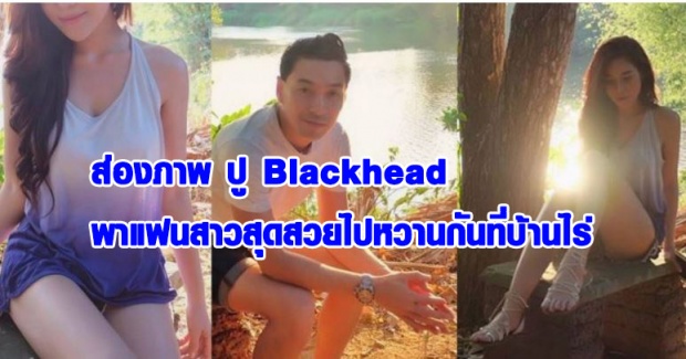 ส่องภาพ!! พี่ปู blackhead พาแฟนสาวไปเที่ยวบ้านไร่